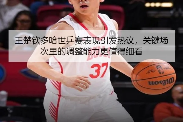 王楚钦多哈世乒赛表现引发热议，关键场次里的调整能力更值得细看
