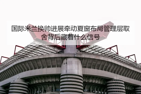 国际米兰换帅进展牵动夏窗布局管理层取舍背后藏着什么信号 - qutiyu